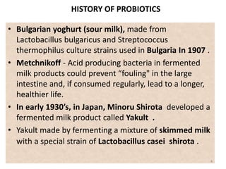 HISTORY OF PROBIOTICS
• Bulgarian yoghurt (sour milk), made from
Lactobacillus bulgaricus and Streptococcus
thermophilus culture strains used in Bulgaria In 1907 .
• Metchnikoff - Acid producing bacteria in fermented
milk products could prevent “fouling" in the large
intestine and, if consumed regularly, lead to a longer,
healthier life.
• In early 1930’s, in Japan, Minoru Shirota developed a
fermented milk product called Yakult .
• Yakult made by fermenting a mixture of skimmed milk
with a special strain of Lactobacillus casei shirota .
4
 