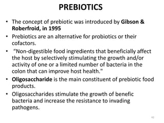 PREBIOTICS
• The concept of prebiotic was introduced by Gibson &
Roberfroid, in 1995
• Prebiotics are an alternative for probiotics or their
cofactors.
• “Non-digestible food ingredients that beneficially affect
the host by selectively stimulating the growth and/or
activity of one or a limited number of bacteria in the
colon that can improve host health."
• Oligosaccharide is the main constituent of prebiotic food
products.
• Oligosaccharides stimulate the growth of benefic
bacteria and increase the resistance to invading
pathogens.
42
 
