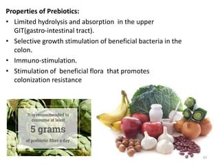 Properties of Prebiotics:
• Limited hydrolysis and absorption in the upper
GIT(gastro-intestinal tract).
• Selective growth stimulation of beneficial bacteria in the
colon.
• Immuno-stimulation.
• Stimulation of beneficial flora that promotes
colonization resistance
43
 