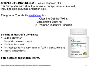 X TEND-LIFE KIWI-KLENZ : ( called Digesten-K )
It is formulated with all of the essential components of kiwifruit,
including skin enzymes and phenolics.
The goal of X tend-Life Kiwi-Klenz is -
1.Cleaning Out the Toxins
2.Balancing Bacteria
3.Restoring Digestive Function
Benefits of Xtend-Life Kiwi-Klenz:
• Aids in digestion
• Supports immune system
• Reduces toxic load
• Increasing nutrient absorption of food and supplements
• Boosts energy levels
This product not sold in stores.
WebMD: Probiotics &NIH: Plant polyphenols inhibit VacA, a toxin secreted by the gastric pathogen Helicobacter pylori
47
 