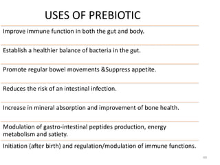USES OF PREBIOTIC
Improve immune function in both the gut and body.
Establish a healthier balance of bacteria in the gut.
Promote regular bowel movements &Suppress appetite.
Reduces the risk of an intestinal infection.
Increase in mineral absorption and improvement of bone health.
Modulation of gastro-intestinal peptides production, energy
metabolism and satiety.
Initiation (after birth) and regulation/modulation of immune functions.
49
 