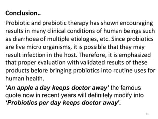 Conclusion..
Probiotic and prebiotic therapy has shown encouraging
results in many clinical conditions of human beings such
as diarrhoea of multiple etiologies, etc. Since probiotics
are live micro organisms, it is possible that they may
result infection in the host. Therefore, it is emphasized
that proper evaluation with validated results of these
products before bringing probiotics into routine uses for
human health.
‘An apple a day keeps doctor away’ the famous
quote now in recent years will definitely modify into
‘Probiotics per day keeps doctor away’.
51
 
