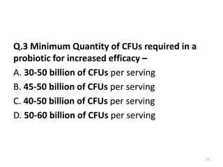 Q.3 Minimum Quantity of CFUs required in a
probiotic for increased efficacy –
A. 30-50 billion of CFUs per serving
B. 45-50 billion of CFUs per serving
C. 40-50 billion of CFUs per serving
D. 50-60 billion of CFUs per serving
55
 