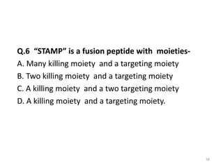 Q.6 “STAMP” is a fusion peptide with moieties-
A. Many killing moiety and a targeting moiety
B. Two killing moiety and a targeting moiety
C. A killing moiety and a two targeting moiety
D. A killing moiety and a targeting moiety.
58
 