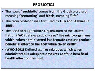 PROBIOTICS
• The word ‘ probiotic’ comes from the Greek word pro,
meaning “promoting” and biotic, meaning “life”.
• The term probiotic was first used by Lilly and Stillwell in
1965.
• The Food and Agriculture Organization of the United
Nation (FAO) defines probiotics as“ live micro-organisms,
which, when administered in adequate amount produce
beneficial effect to the host when taken orally”.
• (WHO 2001) Defined as, live microbes which when
administered in adequate amounts confer a beneficial
health effect on the host.
7
 