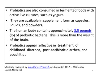 • Probiotics are also consumed in fermented foods with
active live cultures, such as yogurt.
• They are available in supplement form as capsules,
liquids, and powders.
• The human body contains approximately 3.5 pounds
(lb) of probiotic bacteria. This is more than the weight
of the brain.
• Probiotics appear effective in treatment of
childhood diarrhea, post-antibiotic diarrhea, and
pouchitis .
Medically reviewed by Alan Carter, Pharm.D. on August 22, 2017 — Written by
Joseph Nordqvist 8
 