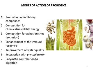 MODES OF ACTION OF PROBIOTICS
1. Production of inhibitory
compounds
2. Competition for
chemicals/available energy
3. Competition for adhesion sites
(exclusion)
4. Enhancement of the immune
response
5. Improvement of water quality
6. Interaction with phytoplankton
7. Enzymatic contribution to
digestion
9
 