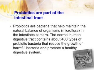 Probiotics are part of the
intestinal tract
• Probiotics are bacteria that help maintain the
natural balance of organisms (microflora) in
the intestines camera. The normal human
digestive tract contains about 400 types of
probiotic bacteria that reduce the growth of
harmful bacteria and promote a healthy
digestive system.
 