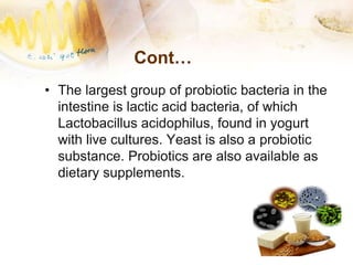 Cont…
• The largest group of probiotic bacteria in the
intestine is lactic acid bacteria, of which
Lactobacillus acidophilus, found in yogurt
with live cultures. Yeast is also a probiotic
substance. Probiotics are also available as
dietary supplements.
 