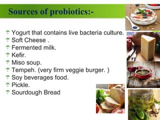 Sources of probiotics:-
Yogurt that contains live bacteria culture.
Soft Cheese .
Fermented milk.
Kefir.
Miso soup.
Tempeh. (very firm veggie burger. )
Soy beverages food.
Pickle.
Sourdough Bread
 