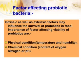 Factor affecting probiotic
bacteria:-
Intrinsic as well as extrinsic factors may
influence the survival of probiotics in food.
Importance of factor affecting viability of
probiotics are:-
Physical condition(temperature and humidity).
Chemical condition (content of oxygen
nitrogen or pH).
 