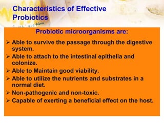 Characteristics of Effective
Probiotics
Probiotic microorganisms are:
 Able to survive the passage through the digestive
system.
 Able to attach to the intestinal epithelia and
colonize.
 Able to Maintain good viability.
 Able to utilize the nutrients and substrates in a
normal diet.
 Non-pathogenic and non-toxic.
 Capable of exerting a beneficial effect on the host.
 