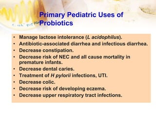 Primary Pediatric Uses of
Probiotics
• Manage lactose intolerance (L acidophilus).
• Antibiotic-associated diarrhea and infectious diarrhea.
• Decrease constipation.
• Decrease risk of NEC and all cause mortality in
premature infants.
• Decrease dental caries.
• Treatment of H pylorii infections, UTI.
• Decrease colic.
• Decrease risk of developing eczema.
• Decrease upper respiratory tract infections.
 