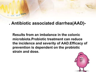 . Antibiotic associated diarrhea(AAD)-
Results from an imbalance in the colonic
microbiota.Probiotic treatment can reduce
the incidence and severity of AAD.Efficacy of
prevention is dependent on the probiotic
strain and dose.
 