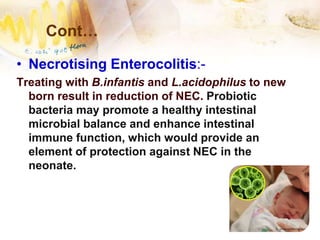Cont…
• Necrotising Enterocolitis:-
Treating with B.infantis and L.acidophilus to new
born result in reduction of NEC. Probiotic
bacteria may promote a healthy intestinal
microbial balance and enhance intestinal
immune function, which would provide an
element of protection against NEC in the
neonate.
 