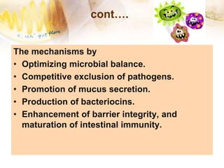 cont….
The mechanisms by
• Optimizing microbial balance.
• Competitive exclusion of pathogens.
• Promotion of mucus secretion.
• Production of bacteriocins.
• Enhancement of barrier integrity, and
maturation of intestinal immunity.
 