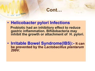 Cont…
• Helicobacter pylori Infections
Probiotic had an inhibitory effect to reduce
gastric inflammation. Bifidobacteria may
inhibit the growth or attachment of H. pylori.
• Irritable Bowel Syndrome(IBS):- It can
be prevented by the Lactobacillus plantarum
299V.
 