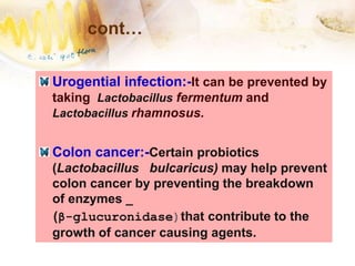 cont…
Urogential infection:-It can be prevented by
taking Lactobacillus fermentum and
Lactobacillus rhamnosus.
Colon cancer:-Certain probiotics
(Lactobacillus bulcaricus) may help prevent
colon cancer by preventing the breakdown
of enzymes _
(β-glucuronidase)that contribute to the
growth of cancer causing agents.
 