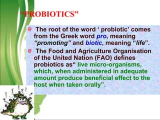 “PROBIOTICS”
The root of the word ‘ probiotic’ comes
from the Greek word pro, meaning
“promoting” and biotic, meaning “life”.
The Food and Agriculture Organisation
of the United Nation (FAO) defines
probiotics as“ live micro-organisms,
which, when administered in adequate
amount produce beneficial effect to the
host when taken orally”.
 