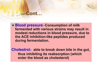 Cont…
Blood pressure:-Consumption of milk
fermented with various strains may result in
modest reductions in blood pressure, due to
the ACE inhibition-like peptides produced
during fermentation.
Cholestrol:- able to break down bile in the gut,
thus inhibiting its reabsorption (which
enter the blood as cholesterol)
 