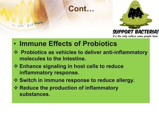 Cont…
• Immune Effects of Probiotics
 Probiotics as vehicles to deliver anti-inflammatory
molecules to the Intestine.
 Enhance signaling in host cells to reduce
inflammatory response.
 Switch in immune response to reduce allergy.
 Reduce the production of inflammatory
substances.
 