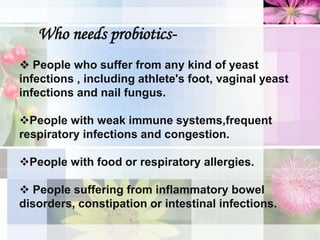 Who needs probiotics-
 People who suffer from any kind of yeast
infections , including athlete's foot, vaginal yeast
infections and nail fungus.
People with weak immune systems,frequent
respiratory infections and congestion.
People with food or respiratory allergies.
 People suffering from inflammatory bowel
disorders, constipation or intestinal infections.
 