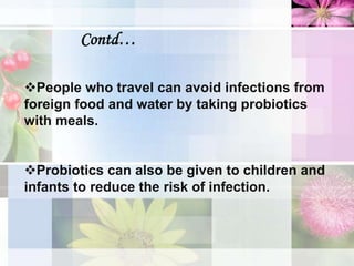 Contd…
People who travel can avoid infections from
foreign food and water by taking probiotics
with meals.
Probiotics can also be given to children and
infants to reduce the risk of infection.
 
