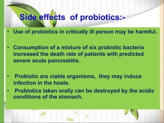 Side effects of probiotics:-
• Use of probiotics in critically ill person may be harmful.
• Consumption of a mixture of six probiotic bacteria
increased the death rate of patients with predicted
severe acute pancreatitis.
• Probiotic are viable organisms, they may induce
infection in the hosts.
• Probiotics taken orally can be destroyed by the acidic
conditions of the stomach.
 