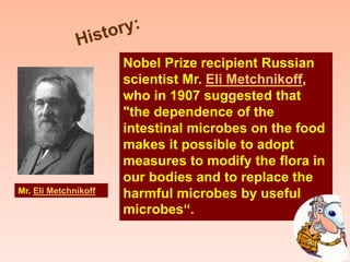 Nobel Prize recipient Russian
scientist Mr. Eli Metchnikoff,
who in 1907 suggested that
"the dependence of the
intestinal microbes on the food
makes it possible to adopt
measures to modify the flora in
our bodies and to replace the
harmful microbes by useful
microbes“.
Mr. Eli Metchnikoff
 