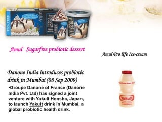 Amul Pro life Ice-cream
Sugarfree probiotic dessertAmul
Danone India introduces probiotic
drink in Mumbai (08 Sep 2009)
•Groupe Danone of France (Danone
India Pvt. Ltd) has signed a joint
venture with Yakult Honsha, Japan,
to launch Yakult drink in Mumbai, a
global probiotic health drink.
 