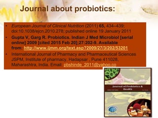 Journal about probiotics:
• European Journal of Clinical Nutrition (2011) 65, 434–439;
doi:10.1038/ejcn.2010.278; published online 19 January 2011
• Gupta V, Garg R. Probiotics. Indian J Med Microbiol [serial
online] 2009 [cited 2015 Feb 20];27:202-9. Available
from: http://www.ijmm.org/text.asp?2009/27/3/202/53201
• International Journal of Pharmacy and Pharmaceutical Sciences
JSPM, Institute of pharmacy, Hadapsar , Pune 411028,
Maharashtra, India. Email: pbshinde_2011@yahoo.co
 