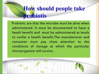 How should people take
probiotis
Probiotic are that the microbe must be alive when
administered. It must be documented to have a
heath benefit and must be administered at levels
to confer a health benefit.The manufacturer and
consumer must pay close attention to the
conditions of storage at which the particular
microorganism will survive .
 