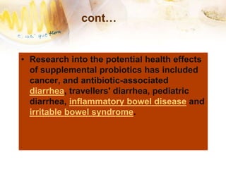 cont…
• Research into the potential health effects
of supplemental probiotics has included
cancer, and antibiotic-associated
diarrhea, travellers' diarrhea, pediatric
diarrhea, inflammatory bowel disease and
irritable bowel syndrome.
 