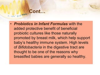 Cont…
• Probiotics in Infant Formulas with the
added protective benefit of beneficial
probiotic cultures like those naturally
promoted by breast milk, which help support
baby’s healthy immune system. High levels
of Bifidobacteria in the digestive tract are
thought to be one of the reasons why
breastfed babies are generally so healthy.
 