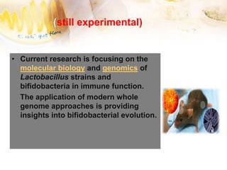 (still experimental)
• Current research is focusing on the
molecular biology and genomics of
Lactobacillus strains and
bifidobacteria in immune function.
The application of modern whole
genome approaches is providing
insights into bifidobacterial evolution.
 