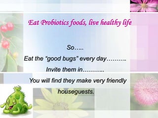 Eat Probiotics foods, live healthy life
So…..
Eat the “good bugs” every day……….
Invite them in………..
You will find they make very friendly
houseguests.
 
