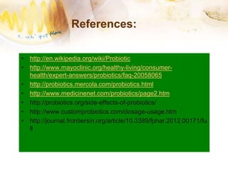 References:
• http://en.wikipedia.org/wiki/Probiotic
• http://www.mayoclinic.org/healthy-living/consumer-
health/expert-answers/probiotics/faq-20058065
• http://probiotics.mercola.com/probiotics.html
• http://www.medicinenet.com/probiotics/page2.htm
• http://probiotics.org/side-effects-of-probiotics/
• http://www.customprobiotics.com/dosage-usage.htm
• http://journal.frontiersin.org/article/10.3389/fphar.2012.00171/fu
ll
 