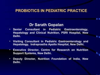 PROBIOTICS IN PEDIATRIC PRACTICE


               Dr Sarath Gopalan
•   Senior Consultant in Pediatric Gastroenterology,
    Hepatology and Clinical Nutrition, PSRI Hospital, New
    Delhi.
•   Visiting Consultant in Pediatric Gastroenterology and
    Hepatology, Indraprastha Apollo Hospital, New Delhi.
•   Executive Director, Centre for Research on Nutrition
    Support Systems, New Delhi.
•   Deputy Director, Nutrition Foundation of India, New
    Delhi.
 