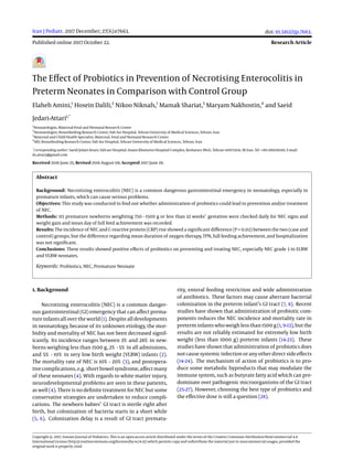 Iran J Pediatr. 2017 December; 27(6):e7663.
Published online 2017 October 22.
doi: 10.5812/ijp.7663.
Research Article
The Eﬀect of Probiotics in Prevention of Necrotising Enterocolitis in
Preterm Neonates in Comparison with Control Group
Elaheh Amini,1
Hosein Dalili,2
Nikoo Niknafs,1
Mamak Shariat,3
Maryam Nakhostin,4
and Saeid
Jedari-Attari1,*
1
Neonatologist, Maternal-Fetal and Neonatal Research Center
2
Neonatologist, Breastfeeding Research Center, Vali Asr Hospital, Tehran University of Medical Sciences, Tehran, Iran
3
Maternal and Child Health Specialist, Maternal, Fetal and Neonatal Research Center
4
MD, Breastfeeding Research Center, Vali Asr Hospital, Tehran University of Medical Sciences, Tehran, Iran
*
Corresponding author: Saeid Jedari-Attari, Vali-asr Hospital, Imam Khomeini Hospital Complex, Keshavarz Blvd., Tehran 1419733141, IR Iran. Tel: +98-2166591316, E-mail:
ds.attary@gmail.com
Received 2016 June 25; Revised 2016 August 08; Accepted 2017 June 29.
Abstract
Background: Necrotizing enterocolitis (NEC) is a common dangerous gastrointestinal emergency in neonatology, especially in
premature infants, which can cause serious problems.
Objectives: This study was conducted to ﬁnd out whether administration of probiotics could lead to prevention and/or treatment
of NEC.
Methods: 115 premature newborns weighting 750 - 1500 g or less than 32 weeks’ gestation were checked daily for NEC signs and
weight gain and mean day of full feed achievement was recorded.
Results: The incidence of NEC and C-reactive protein (CRP) rise showed a signiﬁcant diﬀerence (P = 0.02) between the two (case and
control) groups, but the diﬀerence regarding mean duration of oxygen therapy, TPN, full feeding achievement, and hospitalization
was not signiﬁcant.
Conclusions: These results showed positive eﬀects of probiotics on preventing and treating NEC, especially NEC grade 3 in ELBW
and VLBW neonates.
Keywords: Probiotics, NEC, Premature Neonate
1. Background
Necrotizing enterocolitis (NEC) is a common danger-
ous gastrointestinal (GI) emergency that can aﬀect prema-
ture infants all over the world (1). Despite all developments
in neonatology, because of its unknown etiology, the mor-
bidity and mortality of NEC has not been decreased signif-
icantly. Its incidence ranges between 3% and 28% in new-
borns weighing less than 1500 g, 2% - 5% in all admissions,
and 5% - 10% in very low birth weight (VLBW) infants (2).
The mortality rate of NEC is 10% - 20% (3), and postopera-
tivecomplications, e.g. short bowelsyndrome, aﬀect many
of these neonates (4). With regards to white matter injury,
neurodevelopmental problems are seen in these patients,
as well (4). There is no deﬁnite treatment for NEC but some
conservative strategies are undertaken to reduce compli-
cations. The newborn babies’ GI tract is sterile right after
birth, but colonization of bacteria starts in a short while
(5, 6). Colonization delay is a result of GI tract prematu-
rity, enteral feeding restriction and wide administration
of antibiotics. These factors may cause aberrant bacterial
colonization in the preterm infant’s GI tract (7, 8). Recent
studies have shown that administration of probiotic com-
ponents reduces the NEC incidence and mortality rate in
preterm infants who weigh less than 1500 g (1, 9-13), but the
results are not reliably estimated for extremely low birth
weight (less than 1000 g) preterm infants (14-23). These
studies have shown that administration of probiotics does
not cause systemic infection or any other direct side eﬀects
(14-24). The mechanism of action of probiotics is to pro-
duce some metabolic byproducts that may modulate the
immune system, such as butyrate fatty acid which can pre-
dominate over pathogenic microorganisms of the GI tract
(25-27). However, choosing the best type of probiotics and
the eﬀective dose is still a question (28).
Copyright © 2017, Iranian Journal of Pediatrics. This is an open-access article distributed under the terms of the Creative Commons Attribution-NonCommercial 4.0
International License (http://creativecommons.org/licenses/by-nc/4.0/) which permits copy and redistribute the material just in noncommercial usages, provided the
original work is properly cited.
 