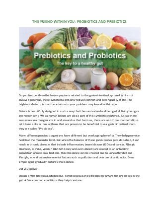 THE FRIEND WITHIN YOU: PROBIOTICS AND PREBIOTICS
Do you frequently suffer from symptoms related to the gastrointestinal system? While not
always dangerous, these symptoms certainly reduce comfort and deter quality of life. The
brighter side to it, is that the solution to your problem may lie well within you.
Nature is beautifully designed in such a way that the survival and wellbeing of all living beings is
interdependent. We as human beings are also a part of this symbiotic existence. Just as there
are several microorganisms in and around us that harm us, there are also those that benefit us.
Let’s take a closer look at those that are proven to be beneficial to our gastrointestinal tract-
they are called “Probiotics”.
Many different probiotic organisms have different but overlapping benefits. They help promote
health at the molecular level. But when the balance of these gut microbes gets disturbed, it can
result in chronic diseases that include inflammatory bowel disease (IBD) and cancer. Allergic
disorders, asthma, vitamin B12 deficiency and even obesity are related to an unhealthy
population of intestinal bacteria. This imbalance can be created due to unhealthy diet and
lifestyle, as well as environmental factors such as pollution and overuse of antibiotics. Even
simple aging gradually disturbs this balance.
Did you know?
Strains of the bacteria Lactobacillus, Streptococcus and Bifidobacteriumare the probiotics in the
gut. A few common conditions they help treat are :
 