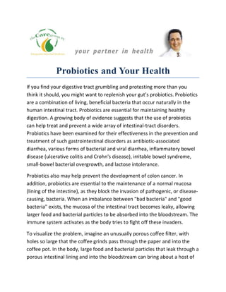 Probiotics and Your Health
If you find your digestive tract grumbling and protesting more than you
think it should, you might want to replenish your gut’s probiotics. Probiotics
are a combination of living, beneficial bacteria that occur naturally in the
human intestinal tract. Probiotics are essential for maintaining healthy
digestion. A growing body of evidence suggests that the use of probiotics
can help treat and prevent a wide array of intestinal-tract disorders.
Probiotics have been examined for their effectiveness in the prevention and
treatment of such gastrointestinal disorders as antibiotic-associated
diarrhea, various forms of bacterial and viral diarrhea, inflammatory bowel
disease (ulcerative colitis and Crohn's disease), irritable bowel syndrome,
small-bowel bacterial overgrowth, and lactose intolerance.

Probiotics also may help prevent the development of colon cancer. In
addition, probiotics are essential to the maintenance of a normal mucosa
(lining of the intestine), as they block the invasion of pathogenic, or disease-
causing, bacteria. When an imbalance between "bad bacteria" and "good
bacteria" exists, the mucosa of the intestinal tract becomes leaky, allowing
larger food and bacterial particles to be absorbed into the bloodstream. The
immune system activates as the body tries to fight off these invaders.

To visualize the problem, imagine an unusually porous coffee filter, with
holes so large that the coffee grinds pass through the paper and into the
coffee pot. In the body, large food and bacterial particles that leak through a
porous intestinal lining and into the bloodstream can bring about a host of
 