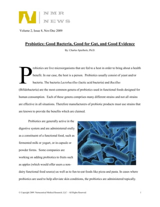 Volume 2, Issue 8, Nov/Dec 2009



       Probiotics: Good Bacteria, Good for Gut, and Good Evidence
                                                   By: Charles Spielholz, Ph.D.




P
               robiotics are live microorganisms that are fed to a host in order to bring about a health

               benefit. In our case, the host is a person. Probiotics usually consist of yeast and/or

               bacteria. The bacteria Lactobacillus (lactic acid bacteria) and Bacillus

(Bifidobacteria) are the most common genera of probiotics used in functional foods designed for

human consumption. Each of these genera comprises many different strains and not all strains

are effective in all situations. Therefore manufacturers of probiotic products must use strains that

are known to provide the benefits which are claimed.


          Probiotics are generally active in the

digestive system and are administered orally

as a constituent of a functional food, such as

fermented milk or yogurt, or in capsule or

powder forms. Some companies are

working on adding probiotics to fruits such

as apples (which would offer users a non-

dairy functional food source) as well as to fun-to-eat foods like pizza and pasta. In cases where

probiotics are used to help alleviate skin conditions, the probiotics are administered topically.



© Copyright 2009. Nutraceutical Medical Research, LLC – All Rights Reserved.                            1
 