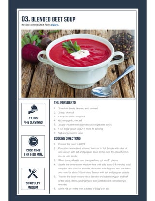 03. Blended Beet Soup
The Ingredents
1. 3 medium beets, cleaned and trimmed
2. 3 tbsp. olive oil
3. 1 medium onion, chopped
4. 6 cloves garlic, minced
5. 3 cups chicken stock (can also use vegetable stock)
6. 1 cup Siggi’s plain yogurt + more for serving
7. Salt and pepper to taste
Cooking Directions
1. Preheat the oven to 400*F
2. Place the cleaned and trimmed beets in tin foil. Drizzle with olive oil
and season with salt and pepper. Roast in the oven for about 50 min-
utes or until tender.
3. When done, allow to cool then peel and cut into 2” pieces.
4. Sautée the onions over medium heat until soft, about 7-8 minutes. Add
the garlic and cook for another 12 minutes until fragrant. Add the beets
and cook for about 3-5 minutes. Season with salt and pepper to taste.
5. Transfer the beet mixture into a blender and add the yogurt and half
of the stock. Blend, adding more stock until desired consistency is
reached.
6. Serve hot or chilled with a dollop of Siggi’s on top.
COOK TIME
1 HR & 20 MIN.
DIFFICULTY
MEDIUM
YIELDS
4-6 SERVINGS
Recipe contributed from Siggi’s.
 