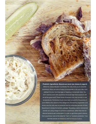 Probiotic ingredients: Sauerkraut (and raw cheese & yogurt)
While the classic Reuben is probably the only meal you’d consume
sauerkraut, there are tons of ways to incorporate it into your diet, from
adding it to your morning eggs or topping a homemade stew. You
don’t want to cook with sauerkraut because high heat exposure will
kill all the good stuff. These kinds of bacteria can only survive in cold
temperatures. Fermented foods have been around for thousands of
years! Before the advent of the refrigerator, fermenting vegetables and
drinks was the only way to preserve food for extended periods of time.
Sauerkraut is simply fermented cabbage. Nowadays, some commercial
brands are using vinegar to preserve sauerkraut, rather than the tra-
ditional bacteria-salt combination. In order to get those good cultures
from sauerkraut, look at the label for “raw” or “contains probiotics.” Our
favorite brands are Wildbrine and Farmhouse Culture.
 