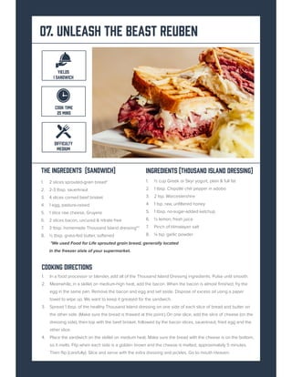 07. Unleash the BEast Reuben
The Ingredents (sandwich)
1. 2 slices sprouted-grain bread*
2. 2-3 tbsp. sauerkraut
3. 4 slices corned beef brisket
4. 1 egg, pasture-raised
5. 1 slice raw cheese, Gruyere
6. 2 slices bacon, uncured & nitrate free
7. 3 tbsp. homemade Thousand Island dressing**
8. ½ tbsp. grass-fed butter, softened
*We used Food for Life sprouted grain bread, generally located
in the freezer aisle of your supermarket.
INGREDIENTS (Thousand Island dressing)
1. ½ cup Greek or Skyr yogurt, plain & full fat
2. 1 tbsp. Chipotle chili pepper in adobo
3. 2 tsp. Worcestershire
4. 1 tsp. raw, unfiltered honey
5. 1 tbsp. no-sugar-added ketchup
6. ½ lemon, fresh juice
7. Pinch of Himalayan salt
8. ¼ tsp. garlic powder
Cooking Directions
1. In a food processor or blender, add all of the Thousand Island Dressing ingredients. Pulse until smooth.
2. Meanwhile, in a skillet on medium-high heat, add the bacon. When the bacon is almost finished, fry the
egg in the same pan. Remove the bacon and egg and set aside. Dispose of excess oil using a paper
towel to wipe up. We want to keep it greased for the sandwich.
3. Spread 1 tbsp. of the healthy Thousand Island dressing on one side of each slice of bread and butter on
the other side. (Make sure the bread is thawed at this point.) On one slice, add the slice of cheese (on the
dressing side), then top with the beef brisket, followed by the bacon slices, sauerkraut, fried egg and the
other slice.
4. Place the sandwich on the skillet on medium heat. Make sure the bread with the cheese is on the bottom,
so it melts. Flip when each side is a golden brown and the cheese is melted, approximately 5 minutes.
Then flip (carefully). Slice and serve with the extra dressing and pickles. Go to mouth Heaven.
DIFFICULTY
MEDIUM
YIELDS
1 SANDWICH
COOK TIME
25 MINS
 