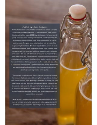 Probiotic ingredient: Kombucha
Kombucha has been consumed thousands of years before it became
the popular drink we know today. It’s a fermented tea made in com-
bination with a little sugar, SCOBY (symbiotic colony of bacteria and
yeast), and live cultures from a previous batch. SCOBY stimulates the
fermentation process, and the sugar is necessary for the SCOBY to
work its magic. The good news is that bacteria eats up most of the
sugar during fermentation. The most important thing to look for on a
kombucha bottle label is the ingredients and the sugar content. Some
companies add fruit juices and additional sugars to make his bubbly
drink taste a little less tart. But, too much sugar is counterproductive.
Sugar feeds yeast, but just like bacteria (probiotics) there’s good yeast
and bad yeast. Overgrowth of bad yeast can lead to infection. Look out
for brands like keep their sugar content low like Health-Ade and K-Ton-
ic Kombucha, and stay under 4 grams of sugar per serving. Additionally
you want to look for glass bottles, and preferably a darker colored
glass to prevent degradation of the quality.
“Kombucha is incredibly acidic. We are the only commercial brewery
that brews in all glass to prevent leaching from any metals or plastics,”
said Andrew Maxwell, Field Marketing Coordinator for Health-Ade. “We
brew in small batches, two and a half gallons at a time; thousands and
thousands and thousands of two and a half gallon glass jars in order
to monitor quality. And all of our flavoring is done in house, with cold-
pressed juices that we make. We don’t add unnecessary sugars, and
we don’t force carbonate.”
While we don’t advise drinking alcohol on a regular basis, we’re hu-
man, so here are some better options, sans extra-sugary mixers, with
an added bonus of probiotics. It doesn’t get much better than that!
 