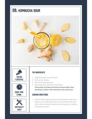 09. KOMBUCHA SOUR
The Ingredents
1. Health-Ade Ginger Lemon Kombucha
2. 1 part premium whiskey
3. 1 part raw honey simple syrup*
4. Garnish with lemon wheel and candied ginger
*On low heat, mix 2 parts raw honey to one part water. Cover
and bring to a simmer. Then remove from heat, and let cool.
Cooking Directions
1. Combine whiskey, agave simple syrup and Health-Ade Ginger Lemon
Kombucha in a cocktail shaker with ice. Shake well until chilled. Pour
over ice. Garnish with lemon wheel and candied ginger for a delicious
and refreshing cocktail!
COOK TIME
5 MIN.
DIFFICULTY
EASY
YIELDS
1 COCKTAIL
 