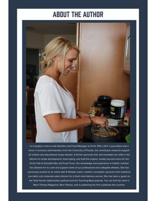 Liv Langdon is the on-site Nutrition and Food Manager at Onnit. With a B.S. in journalism and a
minor in business administration from the University of Florida, she contributes research-support-
ed articles and educational recipe ebooks. A former personal chef, she translates her skills in the
kitchen to recipe development, food styling, and built the organic, locally sourced menu for the
Onnit Cafe & Smoothie Bar and Food Truck. Her knowledge and experience in holistic nutrition
has allowed her to cook and support some of our professional and collegiate athletes. She has
previously worked as an online diet & lifestyle coach, nutrition consultant, personal chef, freelance
journalist, and corporate sales director for a fresh meal delivery service. She has been a guest on
the Total Human Optimization podcast and the Touching Base podcast. You can find her work in
Men’s Fitness Magazine, Born Fitness, and is publishing her first cookbook this summer.
about the author
 