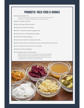 Probiotic-Rich Food & Drinks
While this does lose its live cultures when baked, sourdough
bread contains lactic acid and other compounds that help
us absorb more nutrients and has been shown to be easier
on digestion for those with a gluten allergy.
Yogurt, fermented milk.
Look for “Live and active cultures” on the label which indicates
that there’s at least 10 million active cultures per gram.
Kefir, fermented milk drink.
Skyr, fermented milk from Iceland.
Sauerkraut, fermented cabbage.
Kimchi, a Korean fermented vegetable dish.
Kombucha tea, a fermented tea beverage.
Tempeh, fermented soybeans.
Raw cheese, made from unpasteurized milk.
Raw butter, made from unpasteurized cream, derived from grass-fed cows.
Cacao, fermented beans from the cocoa plant.
Pickles & pickled vegetables.
Sourdough bread, fermented dough.
 