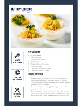 02. Deviled Eggs
The Ingredents
1. 1 dozen large eggs
2. ⅔ cup plain Siggi’s
3. 2 teaspoons Dijon mustard
4. ½ teaspoon salt
5. ¼ teaspoon ground black pepper
6. 2 teaspoons paprika
7. 2 tablespoons fresh chives, chopped
8. 2 tablespoons fresh dill, chopped
Cooking Directions
1. Bring a large pot of water to a boil over high heat. Slowly lower the
eggs into the pot with a spoon and cook, uncovered, for 11 minutes.
2. Use a slotted spoon to remove the eggs and transfer them all to a bowl
of ice water to cool for 15 minutes.
3. Remove the shells and cut each egg in half lengthwise. Use a small
spoon to remove the yolks.
4. Combine the yolks in a food processor with the siggi’s, Dijon mustard,
salt, and pepper and blend until smooth. Use a piping bag fitted with a
wide tip fill each egg. Top with paprika, chopped dill, and sliced chives.
COOK TIME
1 HR & 20 MIN.
DIFFICULTY
MEDIUM
YIELDS
12 SERVINGS
Recipe contributed from Siggi’s.
 